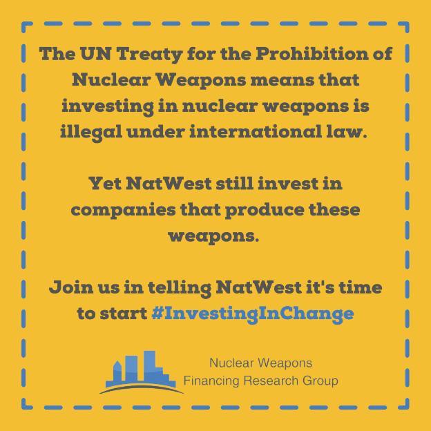 The UN Treaty of the Prohibition of Nuclear Weapons means that investing in nuclear weapons is illegal under international law.Yet NatWest still invests in companies that produce these weapons.Join us in telling NatWest it's time to start #InvestingInChange